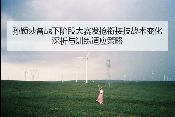 孙颖莎备战下阶段大赛发抢衔接技战术变化深析与训练适应策略